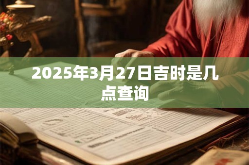 2025年3月27日吉时是几点查询 2025年3月27日吉时是几点查询