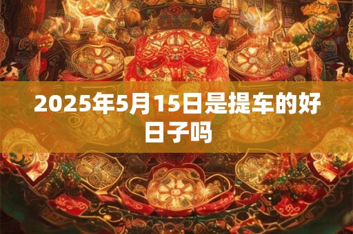 2025年5月15日是提车的好日子吗 2025年5月15日是提车的好日子吗