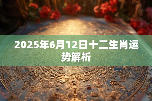 2025年6月12日十二生肖运势解析 2025年6月12日十二生肖运势解析