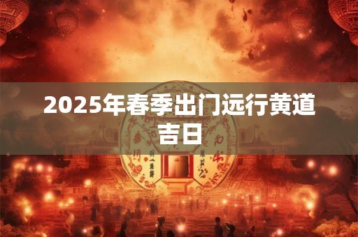 2025年春季出门远行黄道吉日 2025年春季出门远行黄道吉日
