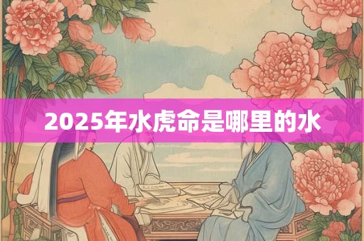 2025年水虎命是哪里的水 2025年水虎命是哪里的水