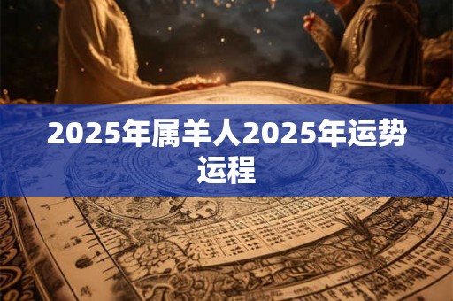 2025年属羊人2025年运势运程 2025年属羊人2025年运势运程