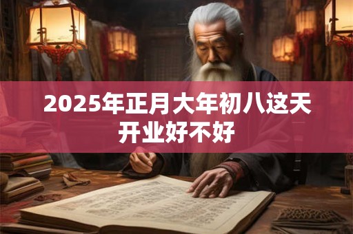 2025年正月大年初八这天开业好不好 2025年正月大年初八这天开业好不好