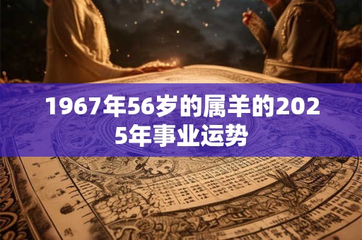 1967年56岁的属羊的2025年事业运势 1967年56岁的属羊的2025年事业运势