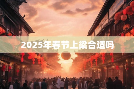 2025年春节上梁合适吗 2025年春节上梁合适吗