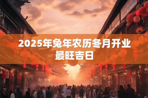 2025年兔年农历冬月开业最旺吉日 2025年兔年农历冬月开业最旺吉日