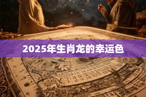 2025年生肖龙的幸运色 2025年生肖龙的幸运色