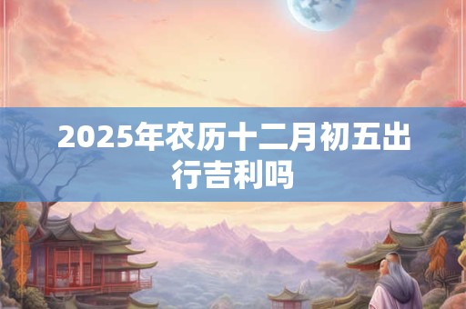 2025年农历十二月初五出行吉利吗 2025年农历十二月初五出行吉利吗