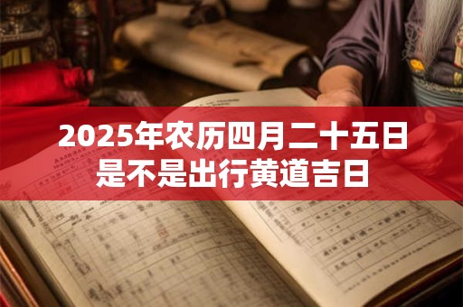 2025年农历四月二十五日是不是出行黄道吉日 2025年农历四月二十五日是不是出行黄道吉日