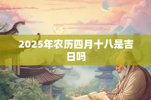 2025年农历四月十八是吉日吗 2025年农历四月十八是吉日吗