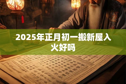 2025年正月初一搬新屋入火好吗 2025年正月初一搬新屋入火好吗