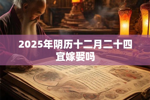 2025年阴历十二月二十四宜嫁娶吗 2025年阴历十二月二十四宜嫁娶吗