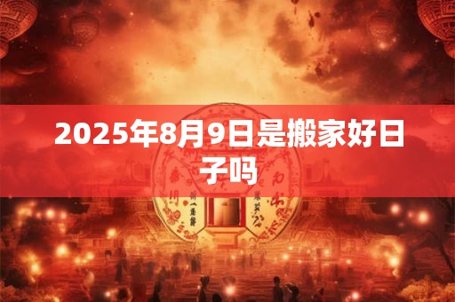 2025年8月9日是搬家好日子吗 2025年8月9日是搬家好日子吗