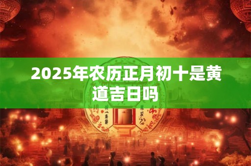 2025年农历正月初十是黄道吉日吗 2025年农历正月初十是黄道吉日吗