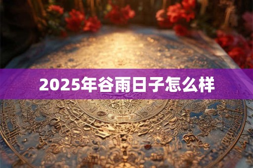 2025年谷雨日子怎么样 2025年谷雨日子怎么样