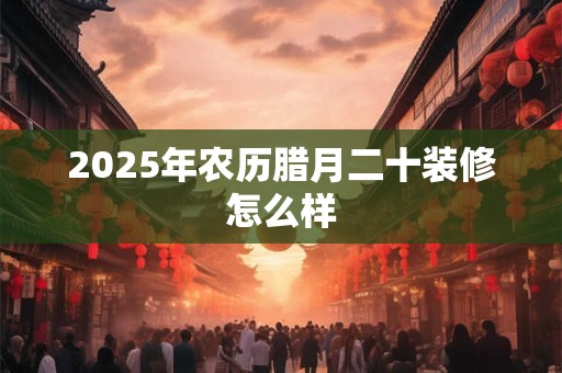 2025年农历腊月二十装修怎么样 2025年农历腊月二十装修怎么样