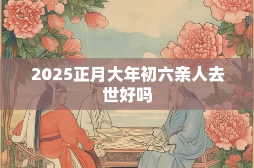 2025正月大年初六亲人去世好吗 2025正月大年初六亲人去世好吗