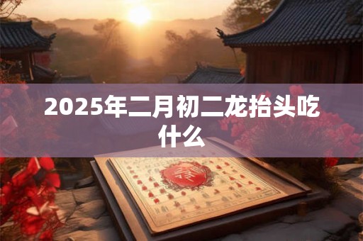 2025年二月初二龙抬头吃什么 2025年二月初二龙抬头吃什么