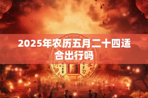 2025年农历五月二十四适合出行吗 2025年农历五月二十四适合出行吗