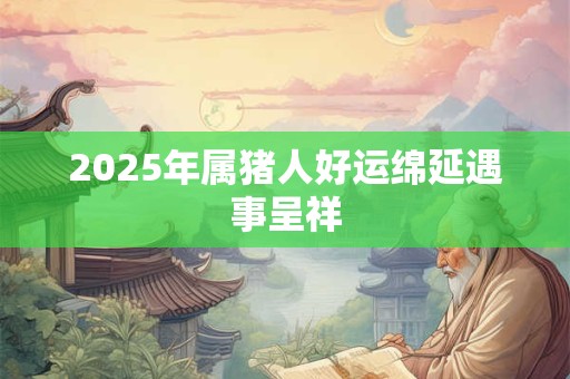 2025年属猪人好运绵延遇事呈祥 2025年属猪人好运绵延遇事呈祥