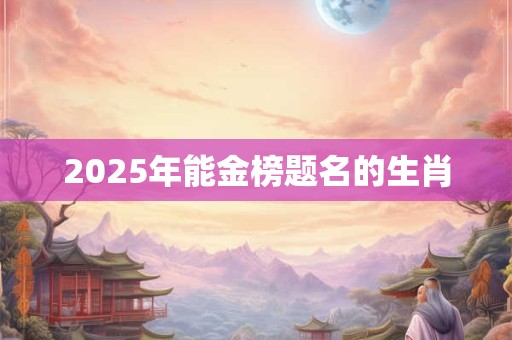 2025年能金榜题名的生肖 2025年能金榜题名的生肖