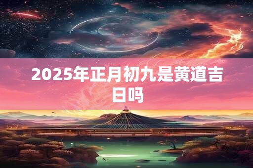 2025年正月初九是黄道吉日吗 2025年正月初九是黄道吉日吗