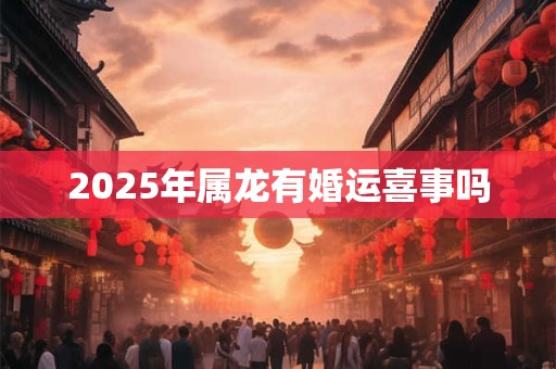 2025年属龙有婚运喜事吗 2025年属龙有婚运喜事吗