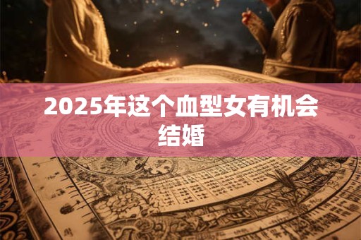 2025年这个血型女有机会结婚 2025年这个血型女有机会结婚