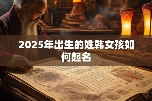 2025年出生的姓韩女孩如何起名 2025年出生的姓韩女孩如何起名