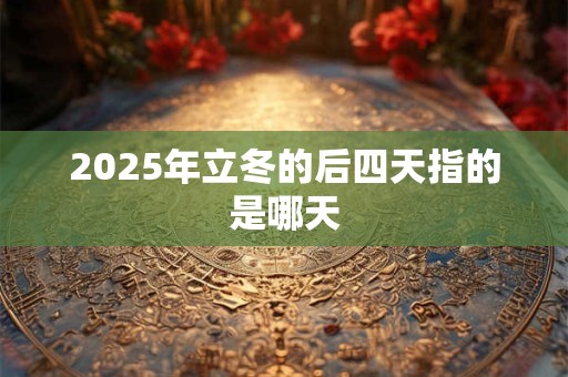 2025年立冬的后四天指的是哪天 2025年立冬的后四天指的是哪天