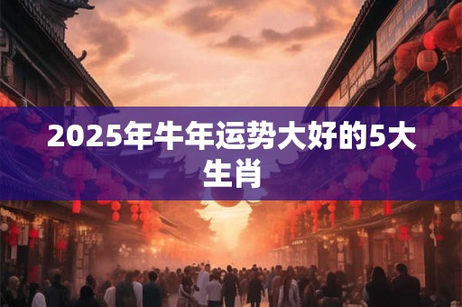 2025年牛年运势大好的5大生肖 2025年牛年运势大好的5大生肖