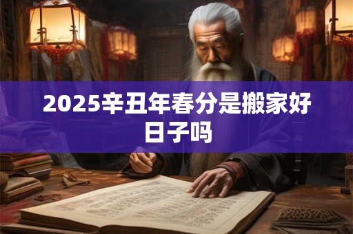 2025辛丑年春分是搬家好日子吗 2025辛丑年春分是搬家好日子吗