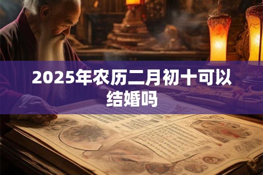 2025年农历二月初十可以结婚吗 2025年农历二月初十可以结婚吗