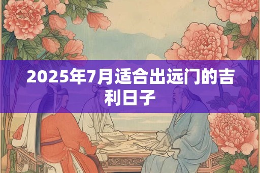 2025年7月适合出远门的吉利日子 2025年7月适合出远门的吉利日子