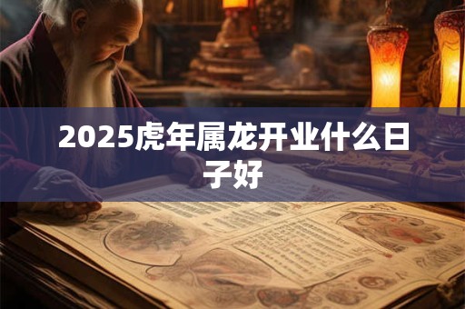 2025虎年属龙开业什么日子好