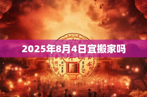 2025年8月4日宜搬家吗 2025年8月4日宜搬家吗