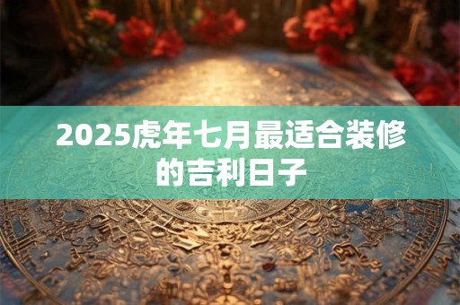 2025虎年七月最适合装修的吉利日子