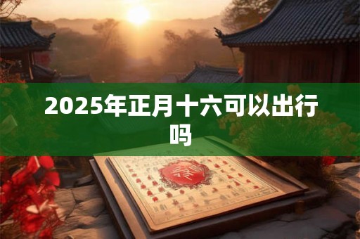 2025年正月十六可以出行吗 2025年正月十六可以出行吗