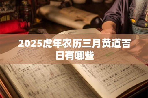 2025虎年农历三月黄道吉日有哪些 2025虎年农历三月黄道吉日有哪些