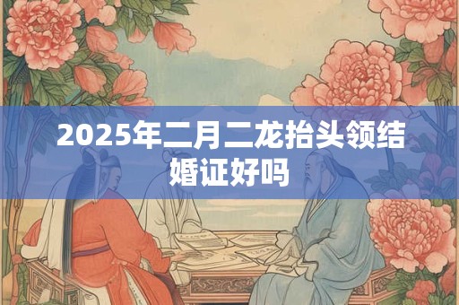 2025年二月二龙抬头领结婚证好吗