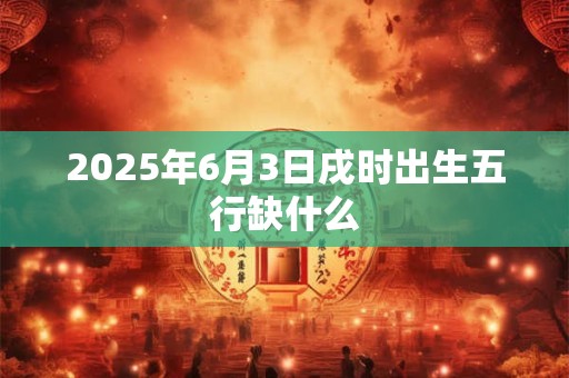 2025年6月3日戌时出生五行缺什么 2025年6月3日戌时出生五行缺什么