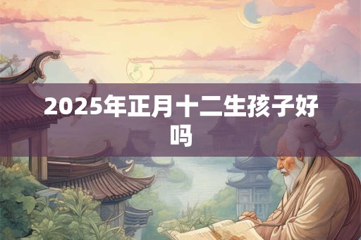 2025年正月十二生孩子好吗 2025年正月十二生孩子好吗