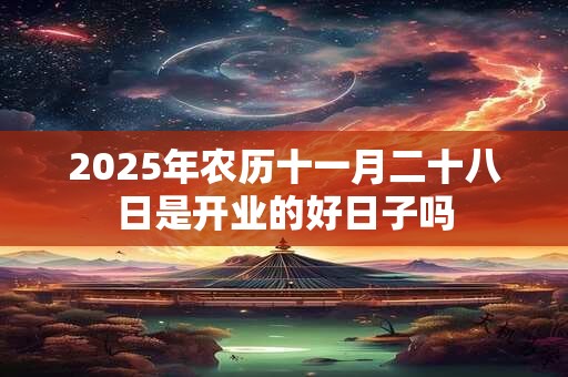 2025年农历十一月二十八日是开业的好日子吗 2025年农历十一月二十八日是开业的好日子吗