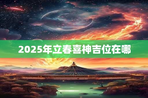 2025年立春喜神吉位在哪 2025年立春喜神吉位在哪