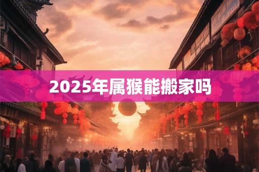2025年属猴能搬家吗 2025年属猴能搬家吗