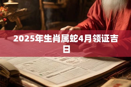 2025年生肖属蛇4月领证吉日 2025年生肖属蛇4月领证吉日