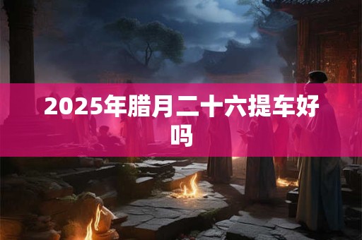2025年腊月二十六提车好吗 2025年腊月二十六提车好吗