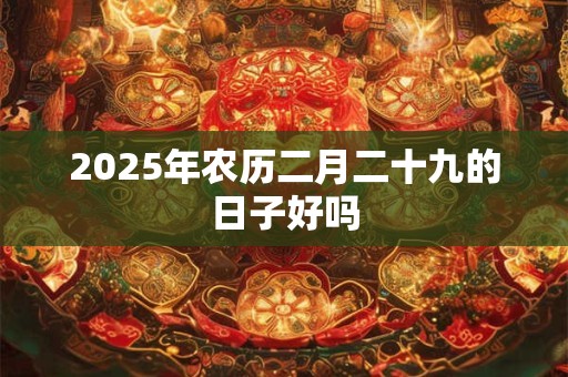 2025年农历二月二十九的日子好吗 2025年农历二月二十九的日子好吗