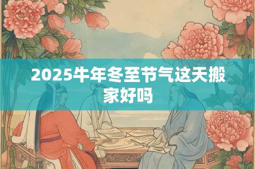 2025牛年冬至节气这天搬家好吗 2025牛年冬至节气这天搬家好吗