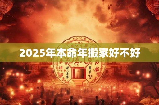 2025年本命年搬家好不好 2025年本命年搬家好不好
